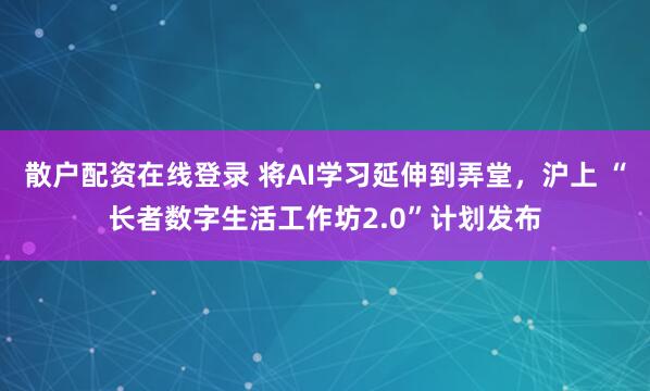 散户配资在线登录 将AI学习延伸到弄堂，沪上 “长者数字生活工作坊2.0”计划发布