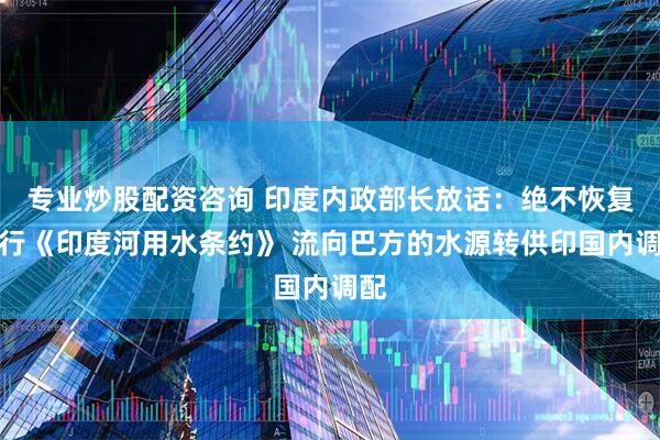 专业炒股配资咨询 印度内政部长放话：绝不恢复履行《印度河用水条约》 流向巴方的水源转供印国内调配