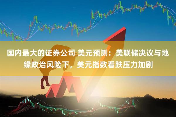 国内最大的证券公司 美元预测：美联储决议与地缘政治风险下，美元指数看跌压力加剧