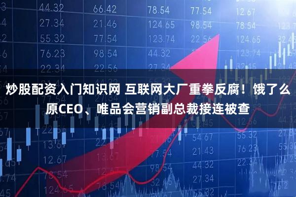 炒股配资入门知识网 互联网大厂重拳反腐！饿了么原CEO、唯品会营销副总裁接连被查