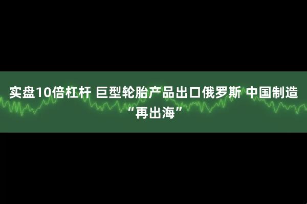 实盘10倍杠杆 巨型轮胎产品出口俄罗斯 中国制造“再出海”