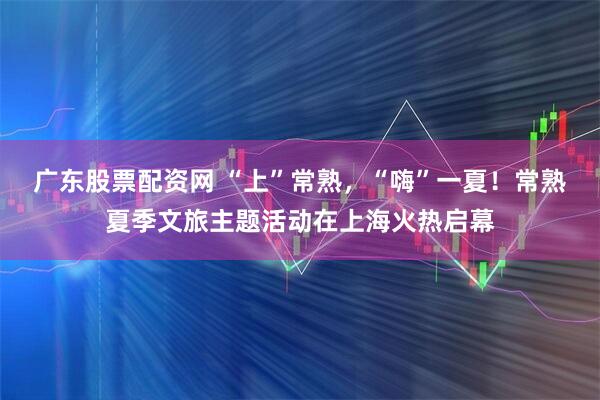 广东股票配资网 “上”常熟，“嗨”一夏！常熟夏季文旅主题活动在上海火热启幕