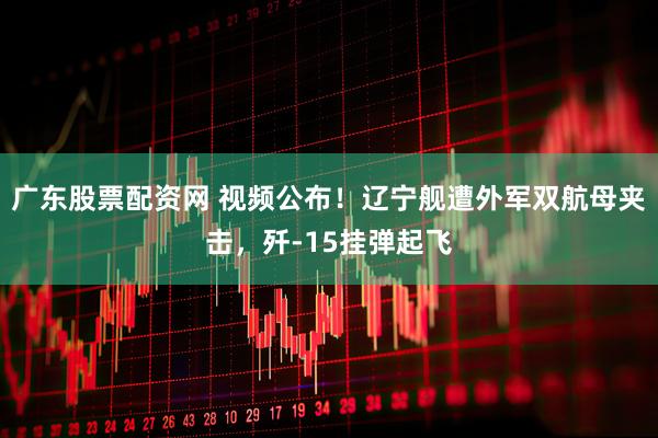 广东股票配资网 视频公布！辽宁舰遭外军双航母夹击，歼-15挂弹起飞