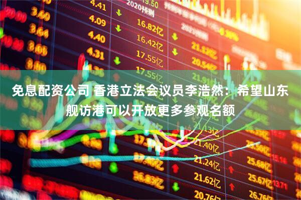 免息配资公司 香港立法会议员李浩然：希望山东舰访港可以开放更多参观名额