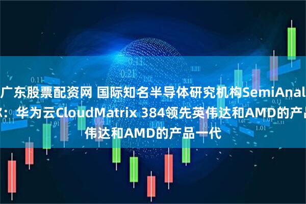 广东股票配资网 国际知名半导体研究机构SemiAnalysis称：华为云CloudMatrix 384领先英伟达和AMD的产品一代