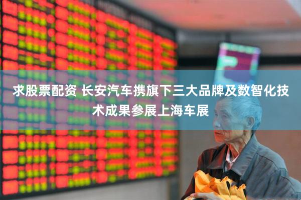 求股票配资 长安汽车携旗下三大品牌及数智化技术成果参展上海车展