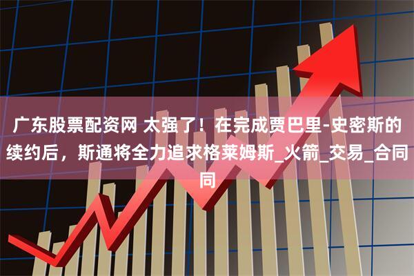 广东股票配资网 太强了！在完成贾巴里-史密斯的续约后，斯通将全力追求格莱姆斯_火箭_交易_合同