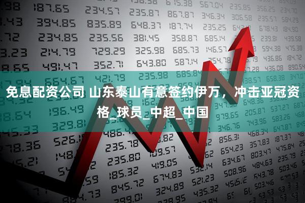 免息配资公司 山东泰山有意签约伊万，冲击亚冠资格_球员_中超_中国