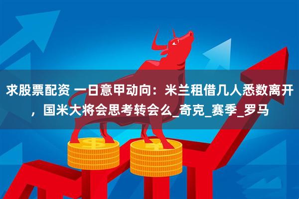 求股票配资 一日意甲动向：米兰租借几人悉数离开，国米大将会思考转会么_奇克_赛季_罗马