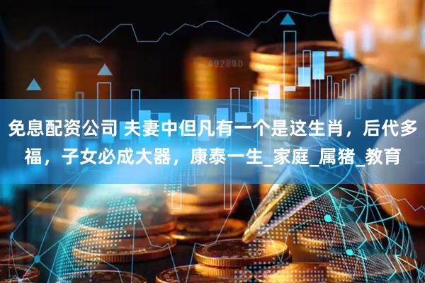 免息配资公司 夫妻中但凡有一个是这生肖，后代多福，子女必成大器，康泰一生_家庭_属猪_教育