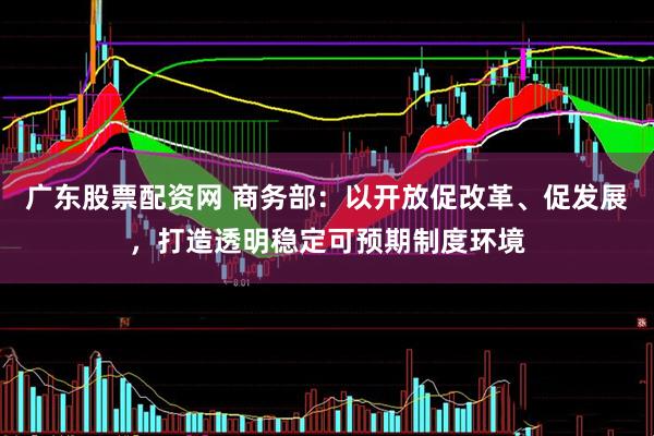 广东股票配资网 商务部：以开放促改革、促发展，打造透明稳定可预期制度环境