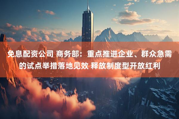 免息配资公司 商务部：重点推进企业、群众急需的试点举措落地见效 释放制度型开放红利