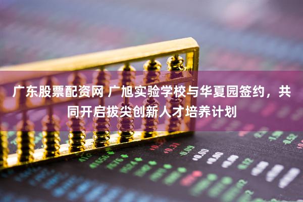广东股票配资网 广旭实验学校与华夏园签约，共同开启拔尖创新人才培养计划