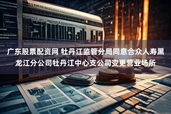 广东股票配资网 牡丹江监管分局同意合众人寿黑龙江分公司牡丹江中心支公司变更营业场所