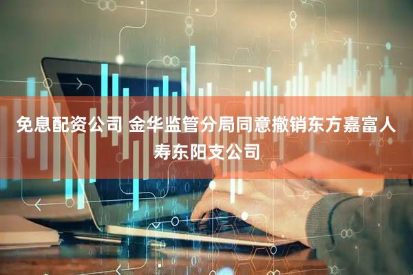 免息配资公司 金华监管分局同意撤销东方嘉富人寿东阳支公司