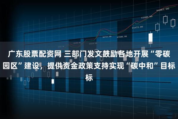 广东股票配资网 三部门发文鼓励各地开展“零碳园区”建设，提供资金政策支持实现“碳中和”目标