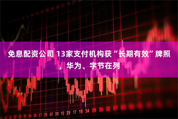 免息配资公司 13家支付机构获“长期有效”牌照，华为、字节在列
