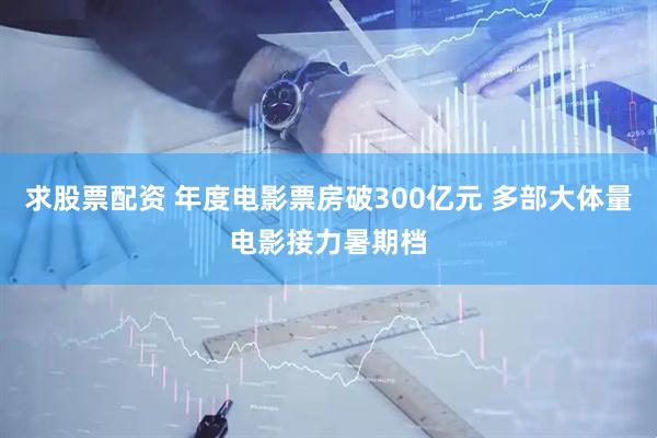 求股票配资 年度电影票房破300亿元 多部大体量电影接力暑期档