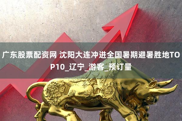 广东股票配资网 沈阳大连冲进全国暑期避暑胜地TOP10_辽宁_游客_预订量
