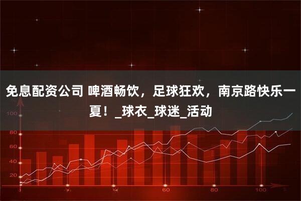 免息配资公司 啤酒畅饮，足球狂欢，南京路快乐一夏！_球衣_球迷_活动