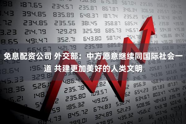 免息配资公司 外交部：中方愿意继续同国际社会一道 共建更加美好的人类文明