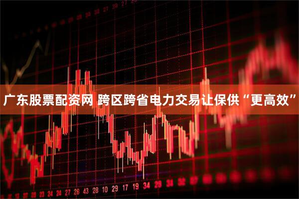 广东股票配资网 跨区跨省电力交易让保供“更高效”