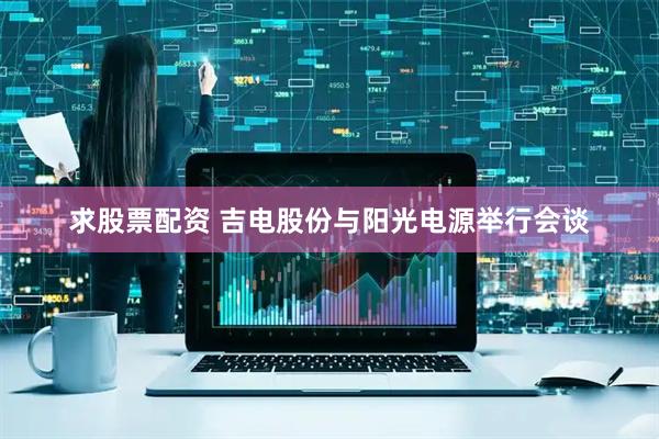 求股票配资 吉电股份与阳光电源举行会谈