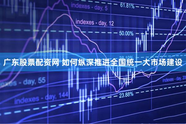 广东股票配资网 如何纵深推进全国统一大市场建设