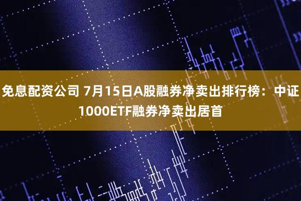 免息配资公司 7月15日A股融券净卖出排行榜：中证1000ETF融券净卖出居首