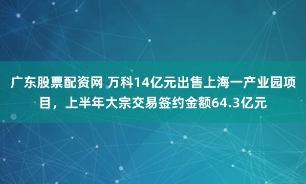 广东股票配资网 万科14亿元出售上海一产业园项目，上半年大宗交易签约金额64.3亿元