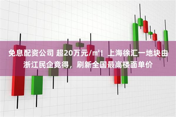免息配资公司 超20万元/㎡！上海徐汇一地块由浙江民企竞得，刷新全国最高楼面单价