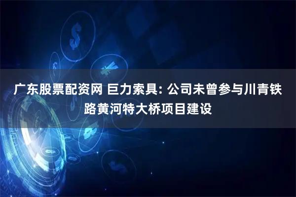 广东股票配资网 巨力索具: 公司未曾参与川青铁路黄河特大桥项目建设
