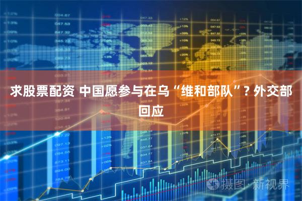 求股票配资 中国愿参与在乌“维和部队”? 外交部回应