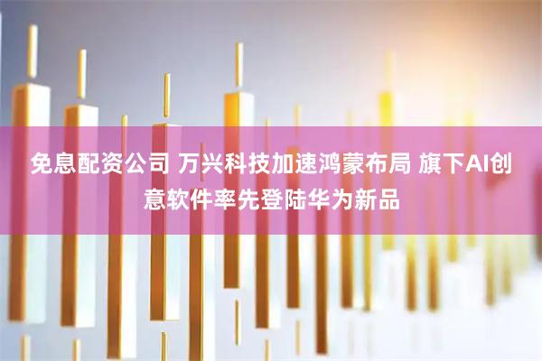 免息配资公司 万兴科技加速鸿蒙布局 旗下AI创意软件率先登陆华为新品