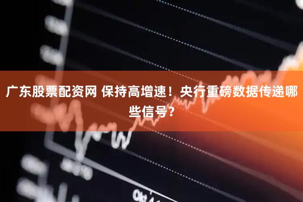 广东股票配资网 保持高增速！央行重磅数据传递哪些信号？