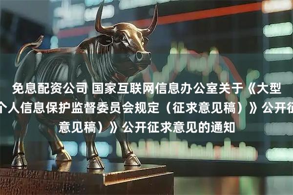 免息配资公司 国家互联网信息办公室关于《大型网络平台设立个人信息保护监督委员会规定（征求意见稿）》公开征求意见的通知