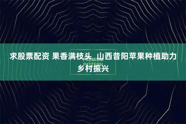求股票配资 果香满枝头  山西昔阳苹果种植助力乡村振兴