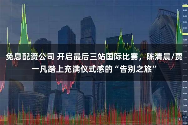 免息配资公司 开启最后三站国际比赛，陈清晨/贾一凡踏上充满仪式感的“告别之旅”