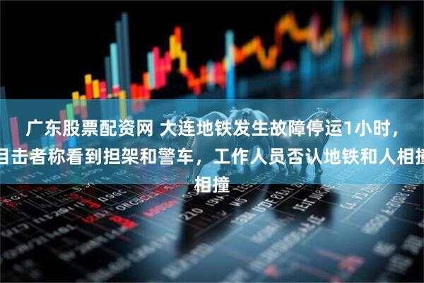 广东股票配资网 大连地铁发生故障停运1小时，目击者称看到担架和警车，工作人员否认地铁和人相撞