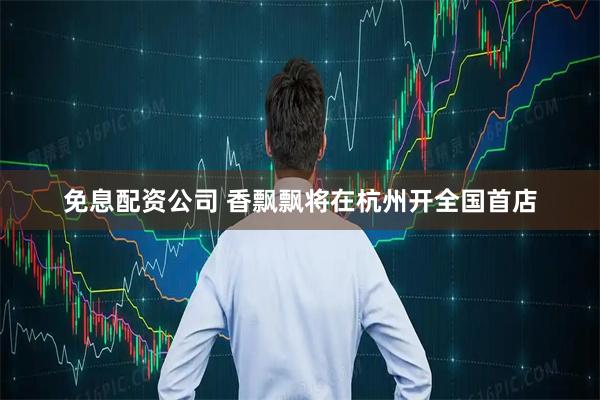 免息配资公司 香飘飘将在杭州开全国首店