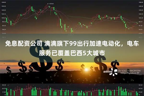 免息配资公司 滴滴旗下99出行加速电动化，电车服务已覆盖巴西5大城市