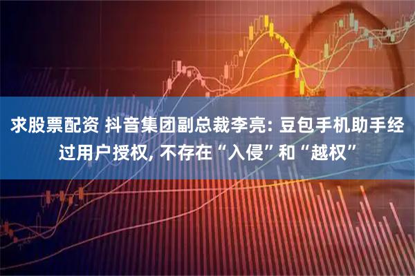 求股票配资 抖音集团副总裁李亮: 豆包手机助手经过用户授权, 不存在“入侵”和“越权”