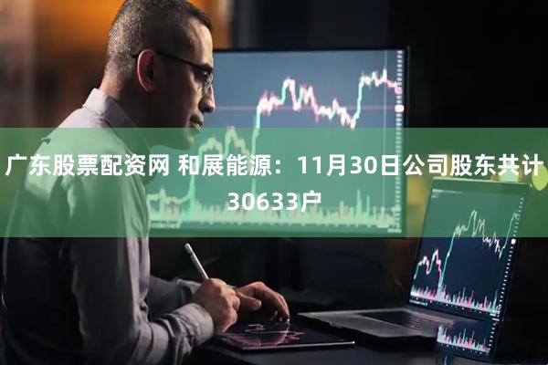 广东股票配资网 和展能源：11月30日公司股东共计30633户
