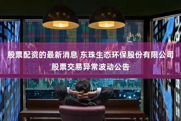 股票配资的最新消息 东珠生态环保股份有限公司股票交易异常波动公告