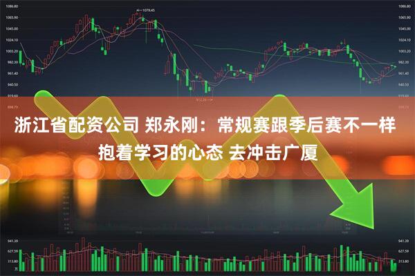 浙江省配资公司 郑永刚：常规赛跟季后赛不一样 抱着学习的心态 去冲击广厦