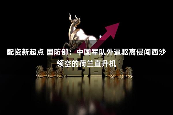 配资新起点 国防部：中国军队外逼驱离侵闯西沙领空的荷兰直升机