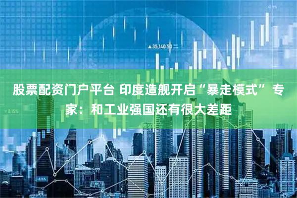 股票配资门户平台 印度造舰开启“暴走模式” 专家：和工业强国还有很大差距