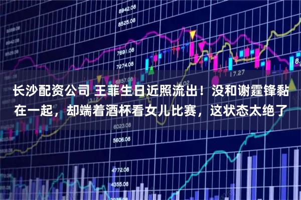 长沙配资公司 王菲生日近照流出！没和谢霆锋黏在一起，却端着酒杯看女儿比赛，这状态太绝了