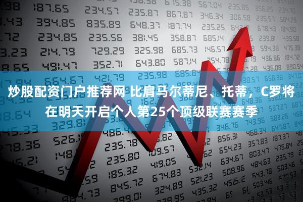 炒股配资门户推荐网 比肩马尔蒂尼、托蒂，C罗将在明天开启个人第25个顶级联赛赛季
