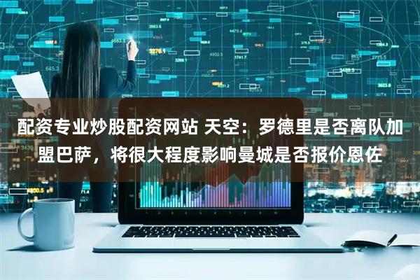 配资专业炒股配资网站 天空：罗德里是否离队加盟巴萨，将很大程度影响曼城是否报价恩佐